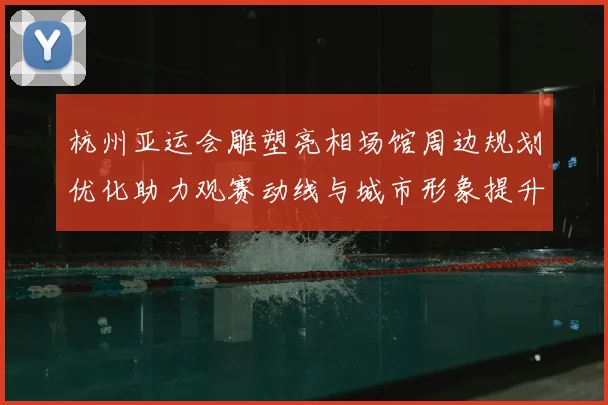 杭州亚运会雕塑亮相场馆周边规划优化助力观赛动线与城市形象提升
