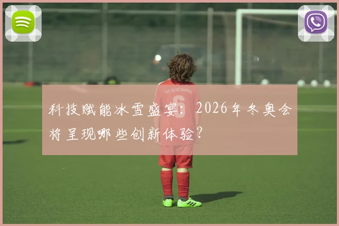 科技赋能冰雪盛宴:2026年冬奥会将呈现哪些创新体验?