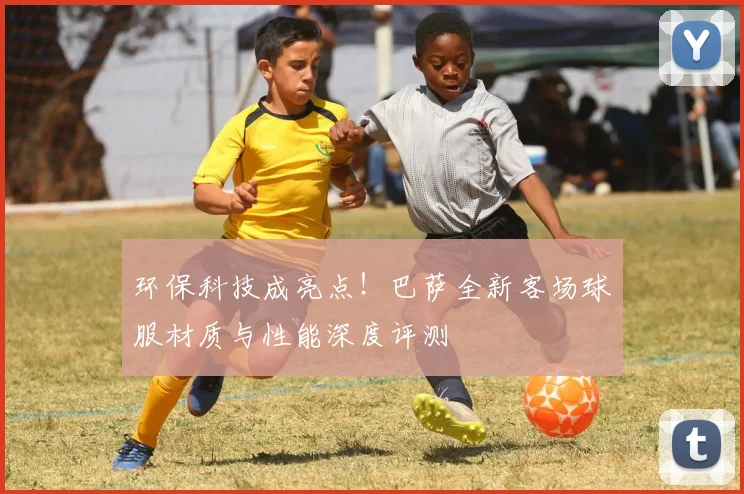 环保科技成亮点！巴萨全新客场球服材质与性能深度评测