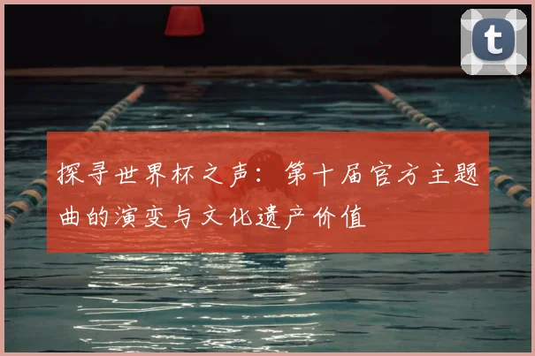 探寻世界杯之声：第十届官方主题曲的演变与文化遗产价值