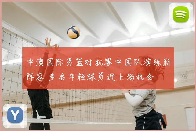 中澳国际男篮对抗赛中国队演练新阵容 多名年轻球员迎上场机会