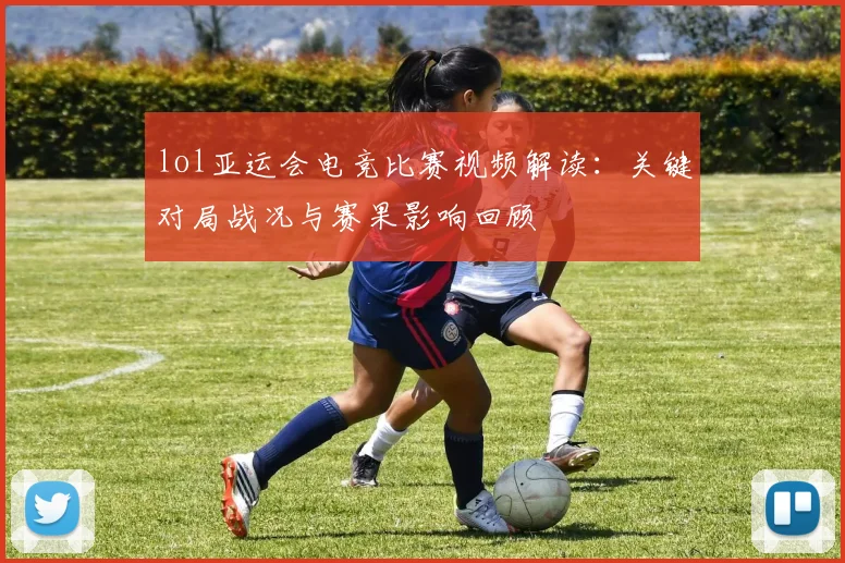 lol亚运会电竞比赛视频解读:关键对局战况与赛果影响回顾