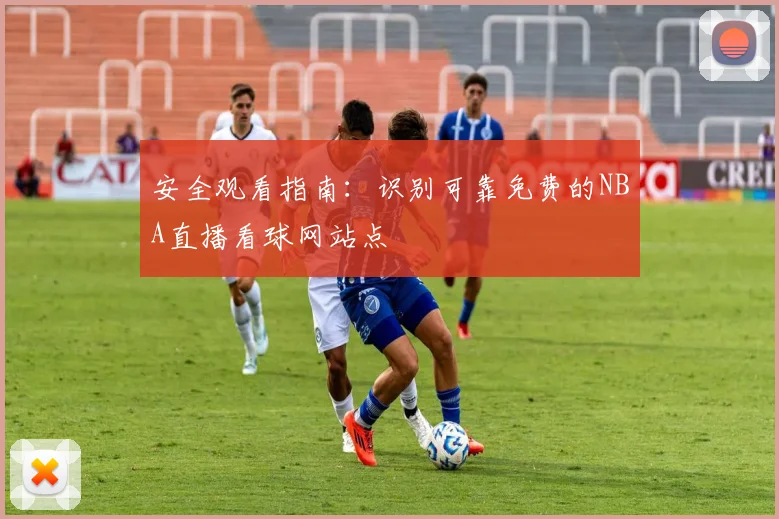 安全观看指南：识别可靠免费的NBA直播看球网站点