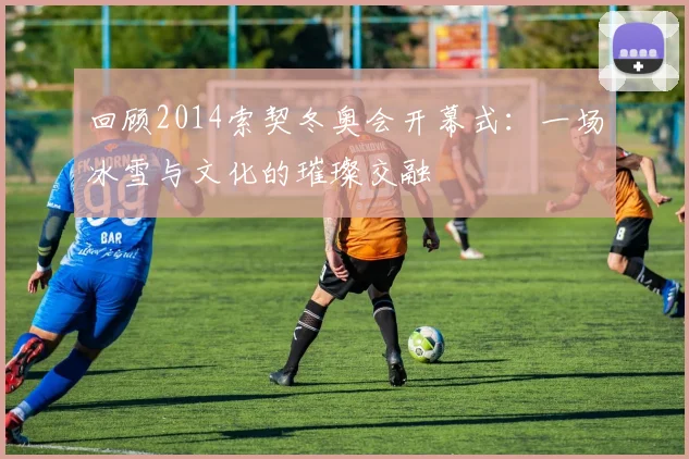 回顾2014索契冬奥会开幕式：一场冰雪与文化的璀璨交融