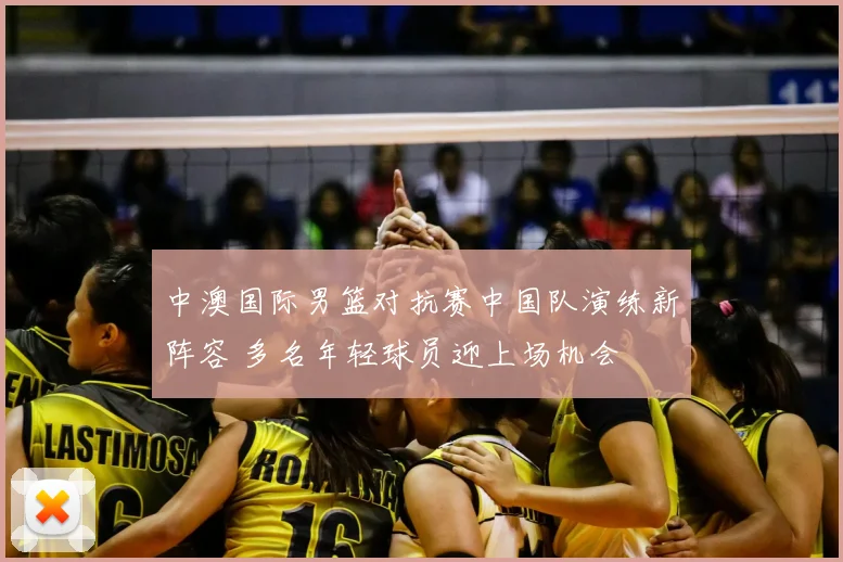 中澳国际男篮对抗赛中国队演练新阵容 多名年轻球员迎上场机会